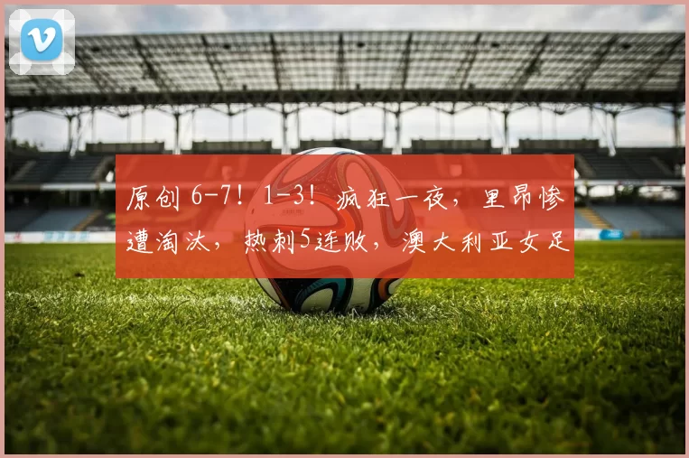 原创 6-7！1-3！疯狂一夜，里昂惨遭淘汰，热刺5连败，澳大利亚女足狂胜