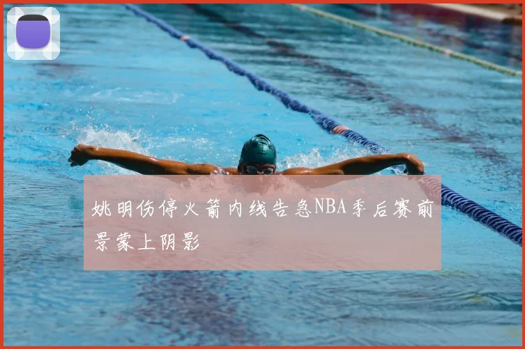 姚明伤停火箭内线告急NBA季后赛前景蒙上阴影
