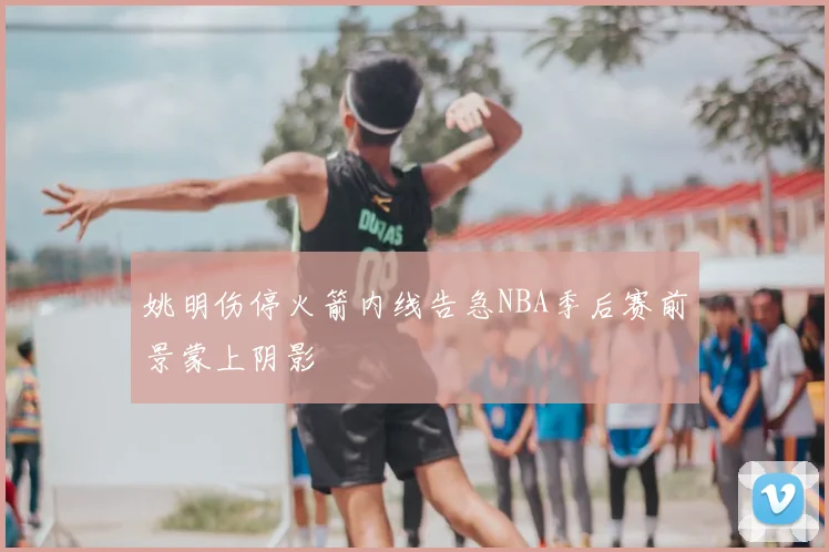 姚明伤停火箭内线告急NBA季后赛前景蒙上阴影