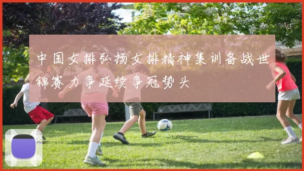 中国女排弘扬女排精神集训备战世锦赛力争延续争冠势头