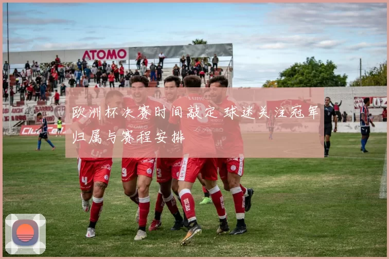 欧洲杯决赛时间敲定 球迷关注冠军归属与赛程安排