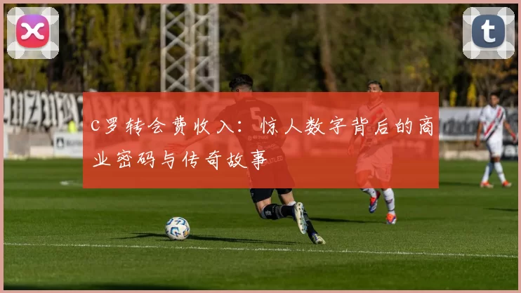 c罗转会费收入：惊人数字背后的商业密码与传奇故事