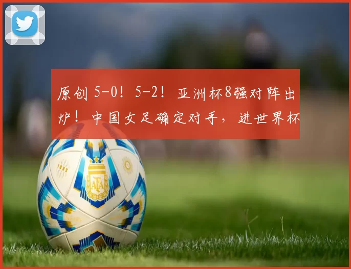 原创 5-0！5-2！亚洲杯8强对阵出炉！中国女足确定对手，进世界杯稳了