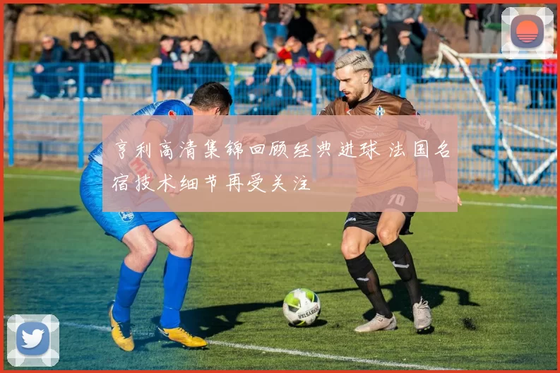 亨利高清集锦回顾经典进球 法国名宿技术细节再受关注