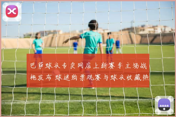巴萨球衣专卖网店上新赛季主场战袍发布 球迷购票观赛与球衣收藏热度齐升