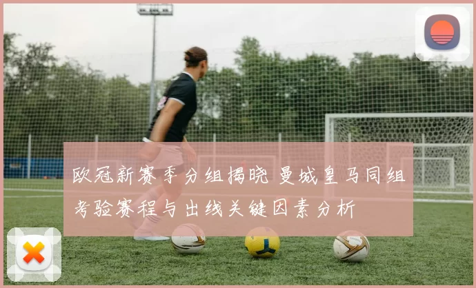 欧冠新赛季分组揭晓 曼城皇马同组考验赛程与出线关键因素分析