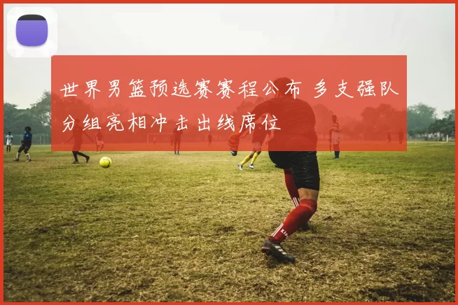 世界男篮预选赛赛程公布 多支强队分组亮相冲击出线席位
