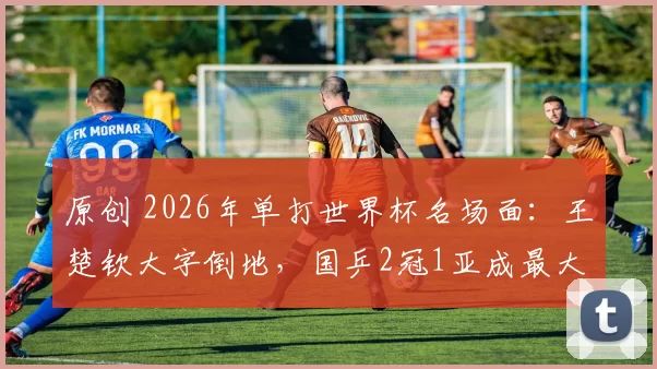 原创 2026年单打世界杯名场面：王楚钦大字倒地，国乒2冠1亚成最大赢家