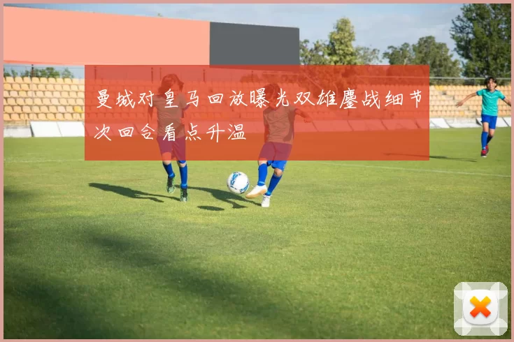 曼城对皇马回放曝光双雄鏖战细节次回合看点升温