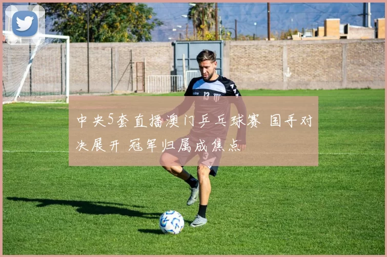 中央5套直播澳门乒乓球赛 国手对决展开 冠军归属成焦点