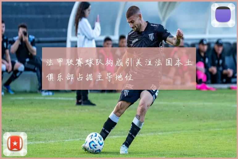 法甲联赛球队构成引关注法国本土俱乐部占据主导地位