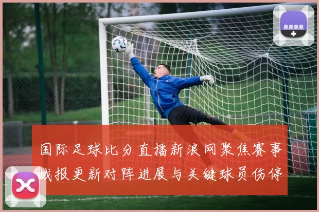 国际足球比分直播新浪网聚焦赛事战报更新对阵进展与关键球员伤停信息