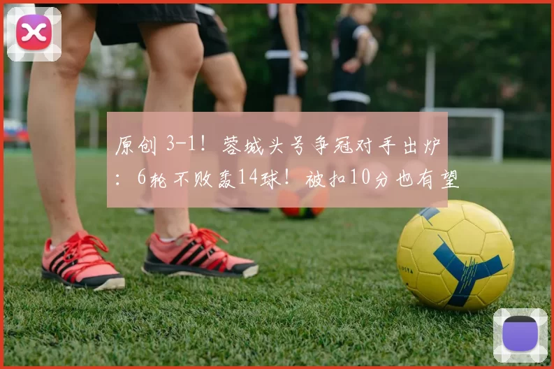 原创 3-1！蓉城头号争冠对手出炉：6轮不败轰14球！被扣10分也有望夺冠