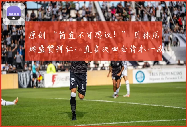 原创 “简直不可思议！” 贝林厄姆盛赞拜仁，直言次回合背水一战