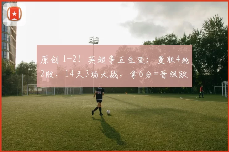 原创 1-2！英超争五生变：曼联4轮2败，14天3场大战，拿6分=晋级欧冠