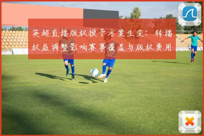 英超直播版权授予方案生变：转播权益调整影响赛事覆盖与版权费用
