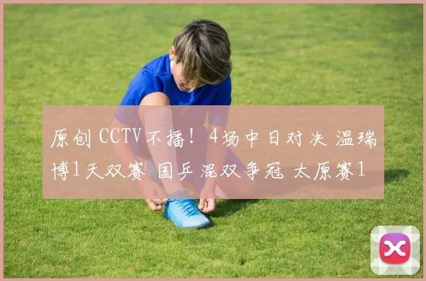原创 CCTV不播！4场中日对决 温瑞博1天双赛 国乒混双争冠 太原赛11日赛程