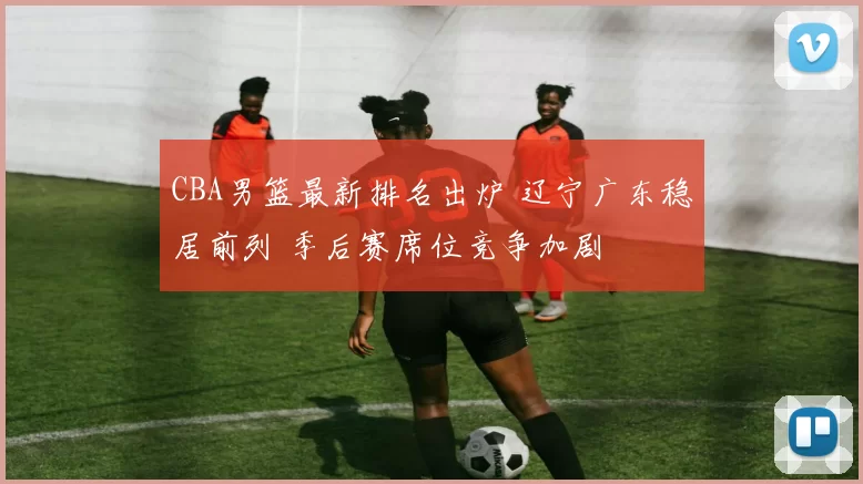 CBA男篮最新排名出炉 辽宁广东稳居前列 季后赛席位竞争加剧