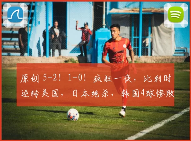 原创 5-2！1-0！疯狂一夜，比利时逆转美国，日本绝杀，韩国4球惨败，加拿大让二追二