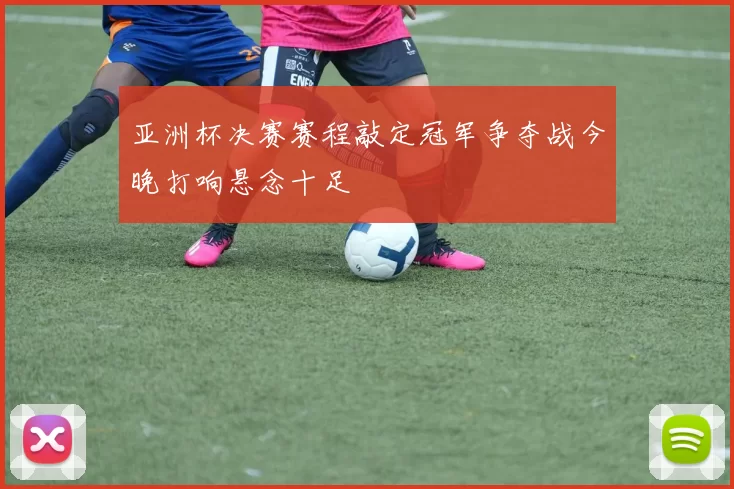 亚洲杯决赛赛程敲定冠军争夺战今晚打响悬念十足