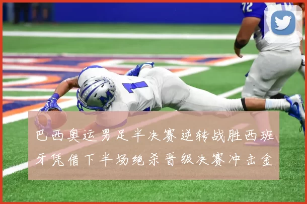 巴西奥运男足半决赛逆转战胜西班牙凭借下半场绝杀晋级决赛冲击金牌
