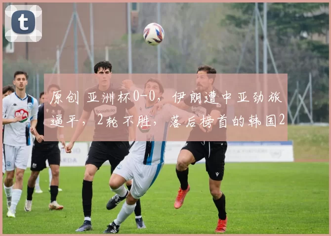 原创 亚洲杯0-0，伊朗遭中亚劲旅逼平，2轮不胜，落后榜首的韩国2分