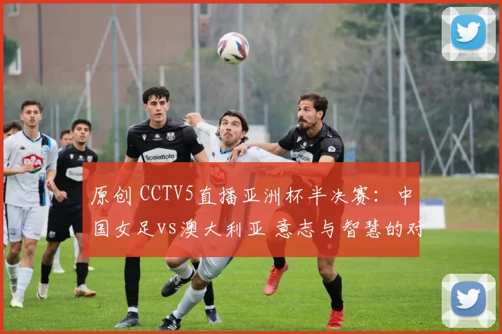 原创 CCTV5直播亚洲杯半决赛：中国女足vs澳大利亚 意志与智慧的对决
